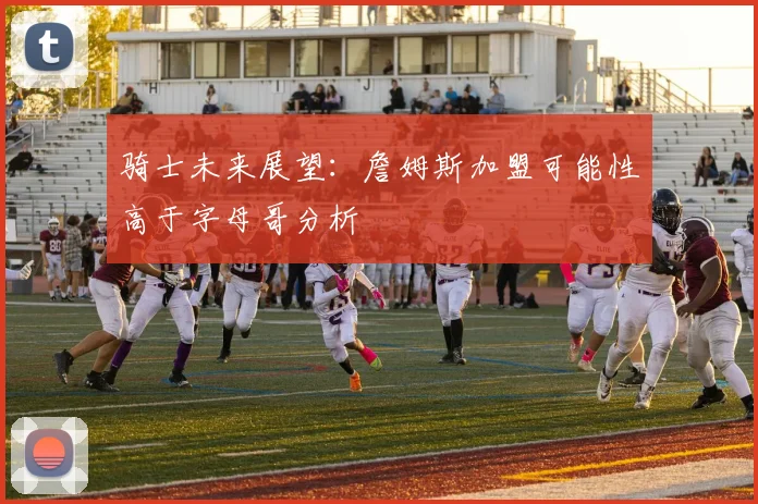 骑士未来展望：詹姆斯加盟可能性高于字母哥分析