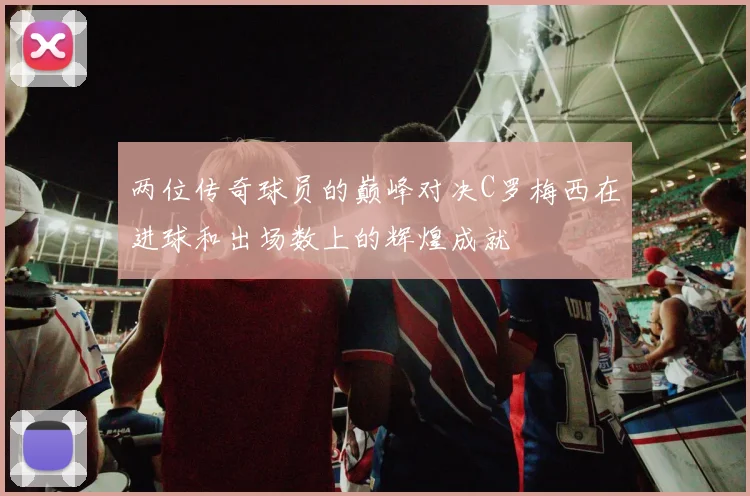两位传奇球员的巅峰对决C罗梅西在进球和出场数上的辉煌成就