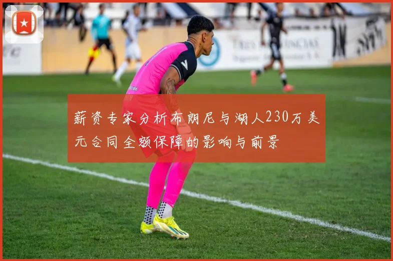薪资专家分析布朗尼与湖人230万美元合同全额保障的影响与前景