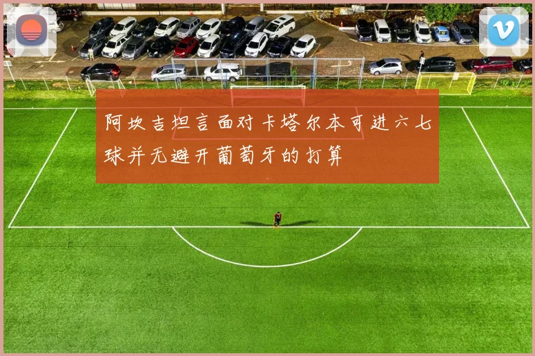 阿坎吉坦言面对卡塔尔本可进六七球并无避开葡萄牙的打算