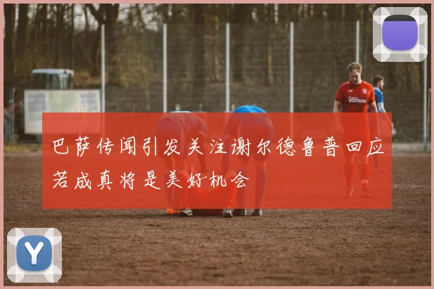 巴萨传闻引发关注谢尔德鲁普回应若成真将是美好机会