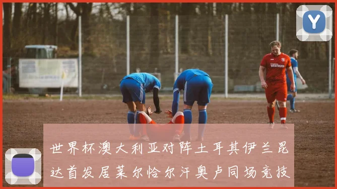 世界杯澳大利亚对阵土耳其伊兰昆达首发居莱尔恰尔汗奥卢同场竞技