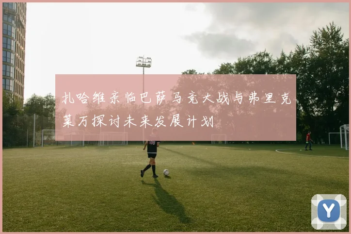 扎哈维亲临巴萨马竞大战与弗里克莱万探讨未来发展计划