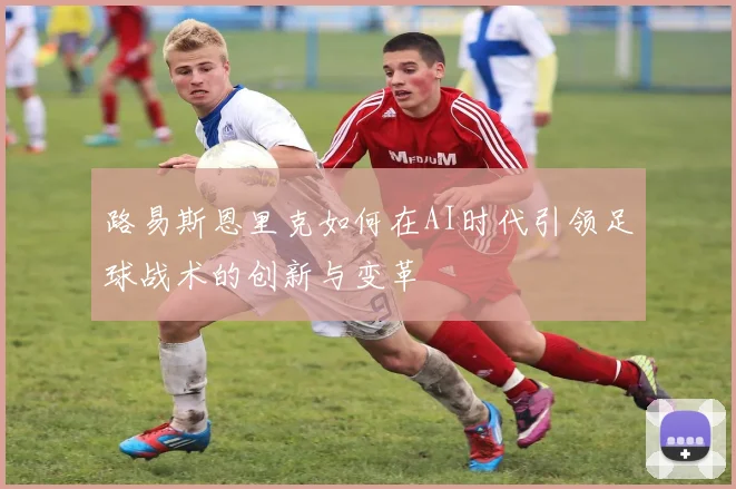 路易斯恩里克如何在AI时代引领足球战术的创新与变革