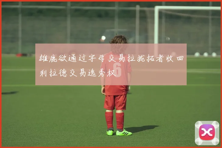 雄鹿欲通过字母交易拉拢拓者收回利拉德交易选秀权