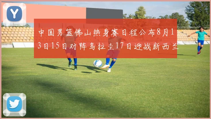 中国男篮佛山热身赛日程公布8月13日15日对阵乌拉圭17日迎战新西兰