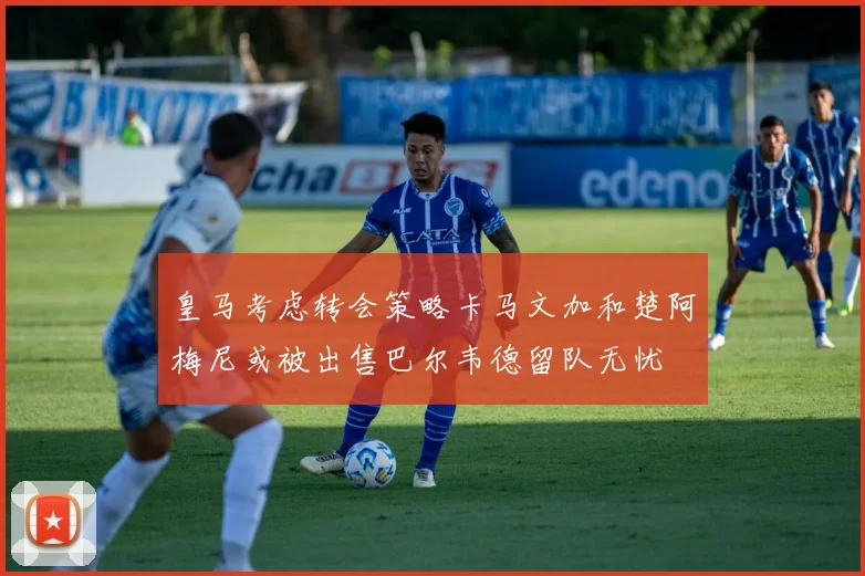 皇马考虑转会策略卡马文加和楚阿梅尼或被出售巴尔韦德留队无忧