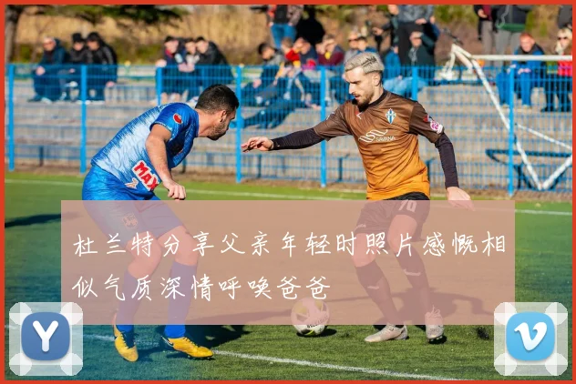 杜兰特分享父亲年轻时照片感慨相似气质深情呼唤爸爸