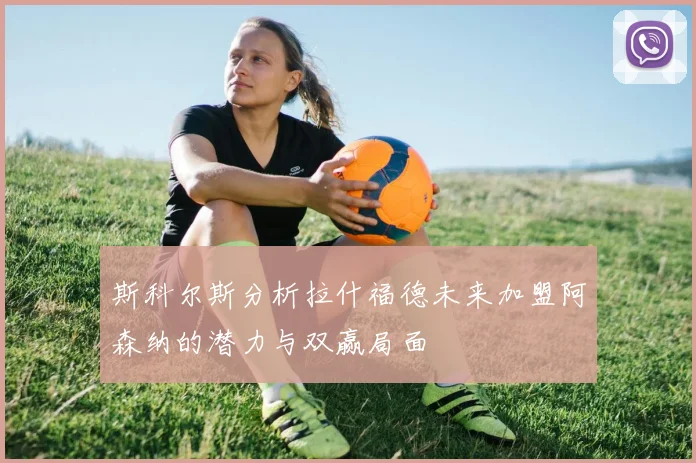 斯科尔斯分析拉什福德未来加盟阿森纳的潜力与双赢局面