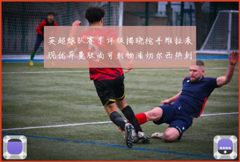 英超球队赛季评级揭晓枪手维拉表现优异曼联尚可利物浦切尔西热刺需努力