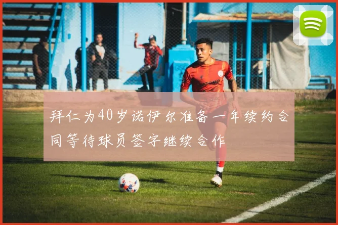 拜仁为40岁诺伊尔准备一年续约合同等待球员签字继续合作