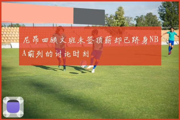 尼昂回顾文班未签顶薪却已跻身NBA前列的讨论时刻