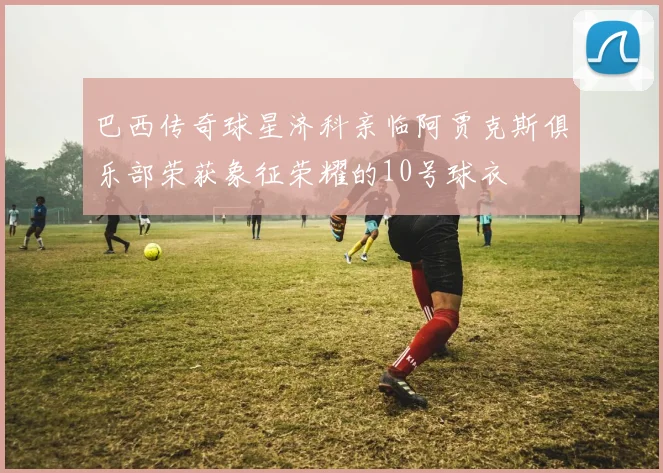 巴西传奇球星济科亲临阿贾克斯俱乐部荣获象征荣耀的10号球衣