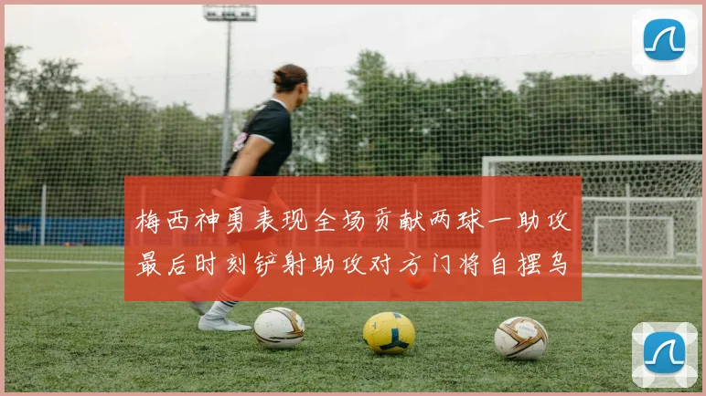 梅西神勇表现全场贡献两球一助攻最后时刻铲射助攻对方门将自摆乌龙