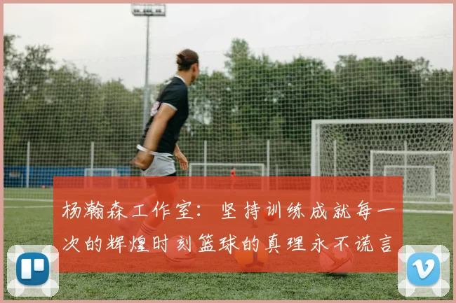 杨瀚森工作室：坚持训练成就每一次的辉煌时刻篮球的真理永不谎言