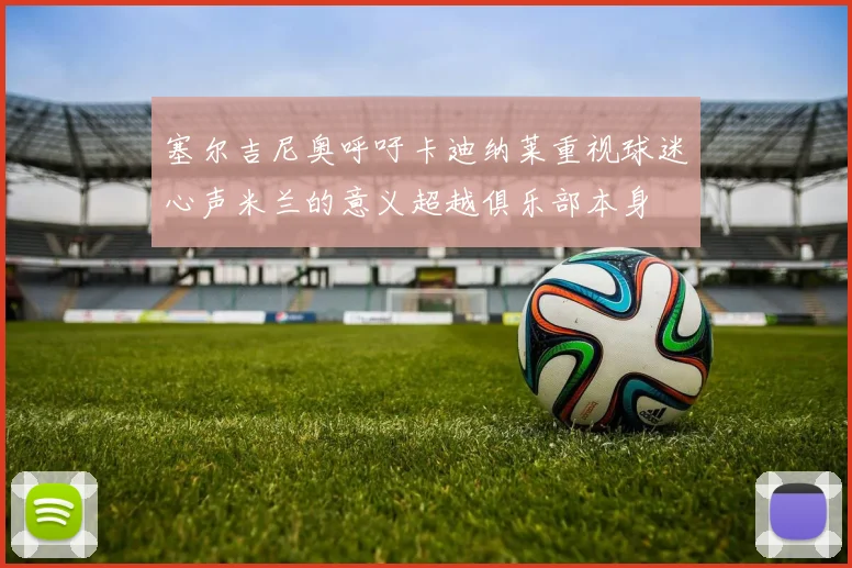 塞尔吉尼奥呼吁卡迪纳莱重视球迷心声米兰的意义超越俱乐部本身