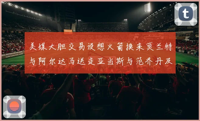 美媒大胆交易设想火箭换来莫兰特与阿尔达马送走亚当斯与范乔丹及两个选秀权