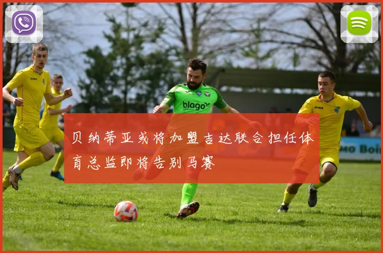 贝纳蒂亚或将加盟吉达联合担任体育总监即将告别马赛