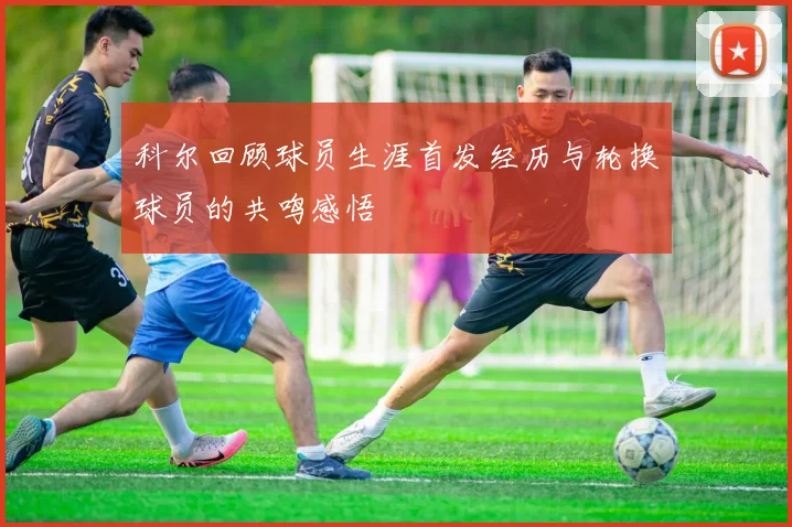 科尔回顾球员生涯首发经历与轮换球员的共鸣感悟