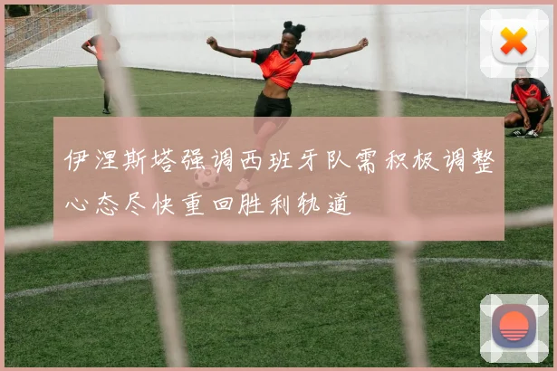 伊涅斯塔强调西班牙队需积极调整心态尽快重回胜利轨道