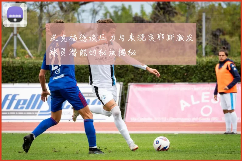 皮克福德谈压力与表现莫耶斯激发球员潜能的秘诀揭秘